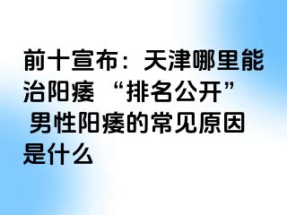 前十宣布：天津哪里能治阳痿 “排名公开” 男性阳痿的常见原因是什么