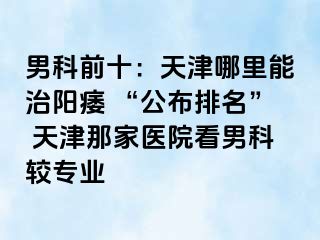 男科前十：天津哪里能治阳痿 “公布排名” 天津那家医院看男科较专业