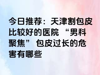 今日推荐：天津割包皮比较好的医院 “男科聚焦” 包皮过长的危害有哪些
