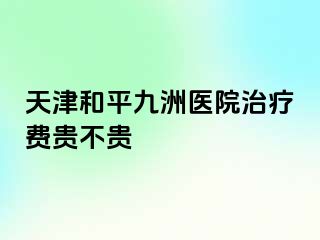 天津和平九洲医院治疗费贵不贵
