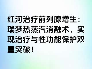 红河治疗前列腺增生：瑞梦热蒸汽消融术，实现治疗与性功能保护双重突破！