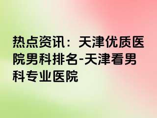 热点资讯：天津优质医院男科排名-天津看男科专业医院