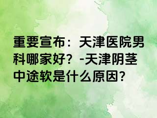 重要宣布：天津医院男科哪家好？-天津阴茎中途软是什么原因？