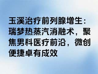 玉溪治疗前列腺增生：瑞梦热蒸汽消融术，聚焦男科医疗前沿，微创便捷卓有成效