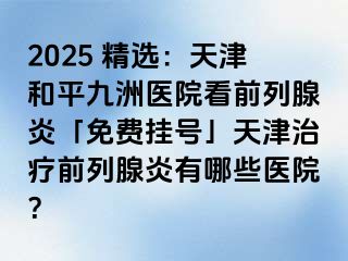 2025 精选：天津和平九洲医院看前列腺炎「免费挂号」天津治疗前列腺炎有哪些医院？