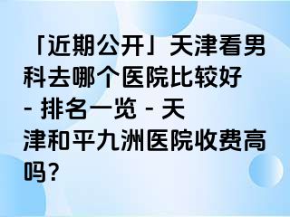 「近期公开」天津看男科去哪个医院比较好 - 排名一览 - 天津和平九洲医院收费高吗？