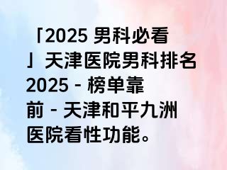 「2025 男科必看」天津医院男科排名 2025 - 榜单靠前 - 天津和平九洲医院看性功能。