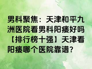 男科聚焦：天津和平九洲医院看男科阳痿好吗【排行榜十强】天津看阳痿哪个医院靠谱？