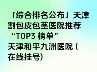 「综合排名公布」天津割包皮包茎医院推荐 “TOP3 榜单” 天津和平九洲医院 (在线挂号)