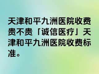 天津和平九洲医院收费贵不贵「诚信医疗」天津和平九洲医院收费标准。