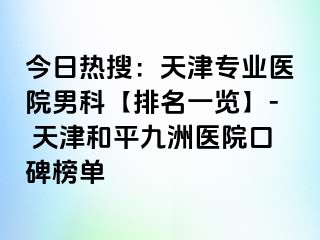 今日热搜：天津专业医院男科【排名一览】- 天津和平九洲医院口碑榜单