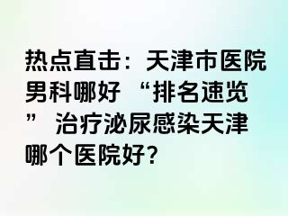热点直击：天津市医院男科哪好 “排名速览” 治疗泌尿感染天津哪个医院好？