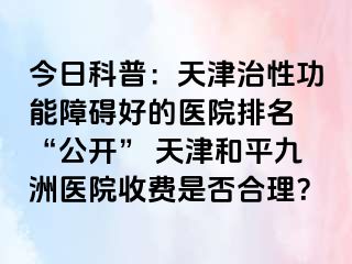 今日科普：天津治性功能障碍好的医院排名 “公开” 天津和平九洲医院收费是否合理？