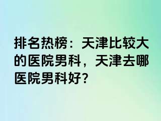 排名热榜：天津比较大的医院男科，天津去哪医院男科好？