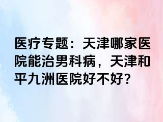 医疗专题：天津哪家医院能治男科病，天津和平九洲医院好不好？