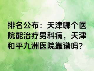 排名公布：天津哪个医院能治疗男科病，天津和平九洲医院靠谱吗？