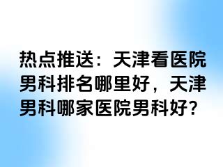 热点推送：天津看医院男科排名哪里好，天津男科哪家医院男科好？