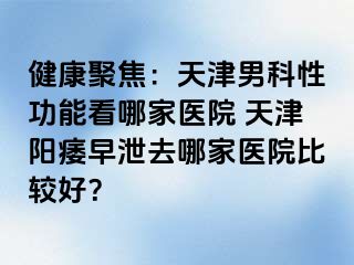 健康聚焦：天津男科性功能看哪家医院 天津阳痿早泄去哪家医院比较好？