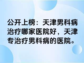 公开上榜：天津男科病治疗哪家医院好，天津专治疗男科病的医院。