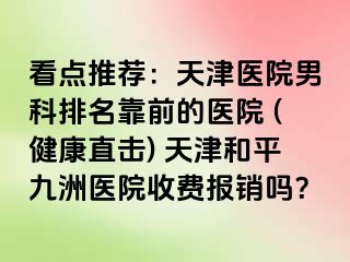 看点推荐：天津医院男科排名靠前的医院 (健康直击) 天津和平九洲医院收费报销吗？