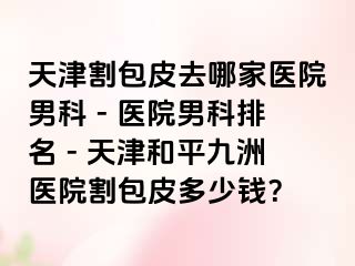 天津割包皮去哪家医院男科 - 医院男科排名 - 天津和平九洲医院割包皮多少钱？