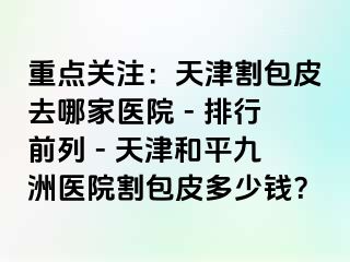 重点关注：天津割包皮去哪家医院 - 排行前列 - 天津和平九洲医院割包皮多少钱？