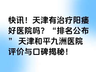 快讯！天津有治疗阳痿好医院吗？“排名公布” 天津和平九洲医院评价与口碑揭秘！