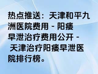 热点推送：天津和平九洲医院费用 - 阳痿早泄治疗费用公开 - 天津治疗阳痿早泄医院排行榜。