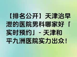 【排名公开】天津治早泄的医院男科哪家好「实时预约」- 天津和平九洲医院实力出众！