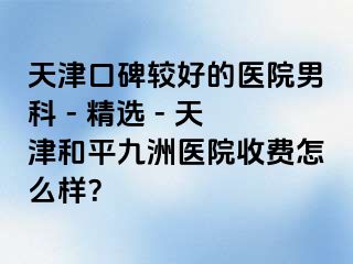天津口碑较好的医院男科 - 精选 - 天津和平九洲医院收费怎么样？