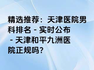 精选推荐：天津医院男科排名 - 实时公布 - 天津和平九洲医院正规吗？