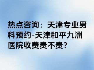 热点咨询：天津专业男科预约-天津和平九洲医院收费贵不贵？