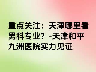 重点关注：天津哪里看男科专业？-天津和平九洲医院实力见证