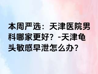本周严选：天津医院男科哪家更好？-天津龟头敏感早泄怎么办？