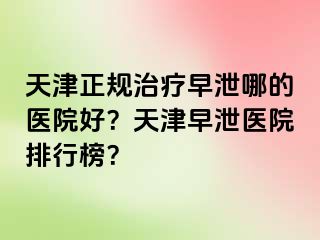 天津正规治疗早泄哪的医院好？天津早泄医院排行榜？