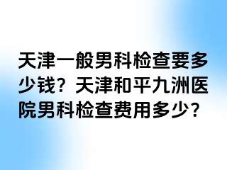 天津一般男科检查要多少钱？天津和平九洲医院男科检查费用多少？