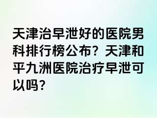 天津治早泄好的医院男科排行榜公布？天津和平九洲医院治疗早泄可以吗？