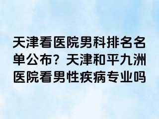 天津看医院男科排名名单公布？天津和平九洲医院看男性疾病专业吗