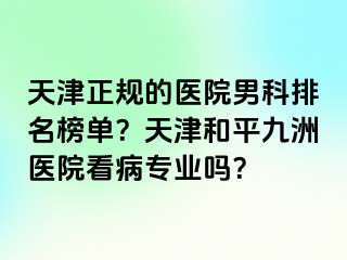 天津正规的医院男科排名榜单？天津和平九洲医院看病专业吗？