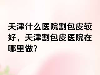 天津什么医院割包皮较好，天津割包皮医院在哪里做？