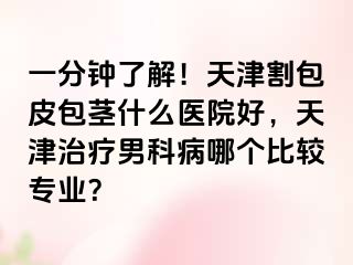 一分钟了解！天津割包皮包茎什么医院好，天津治疗男科病哪个比较专业？