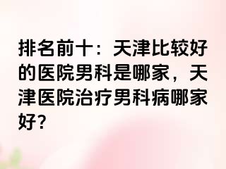 排名前十：天津比较好的医院男科是哪家，天津医院治疗男科病哪家好？