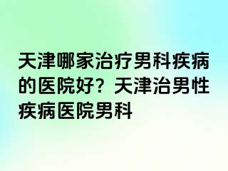 天津哪家治疗男科疾病的医院好？天津治男性疾病医院男科