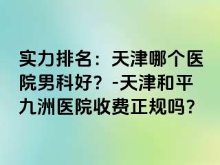 实力排名：天津哪个医院男科好？-天津和平九洲医院收费正规吗？