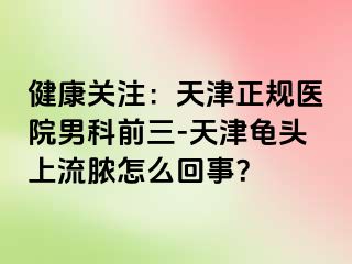 健康关注：天津正规医院男科前三-天津龟头上流脓怎么回事？