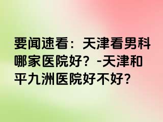 要闻速看：天津看男科哪家医院好？-天津和平九洲医院好不好？