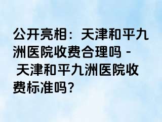 公开亮相：天津和平九洲医院收费合理吗 - 天津和平九洲医院收费标准吗？