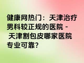 健康网热门：天津治疗男科较正规的医院 - 天津割包皮哪家医院专业可靠？