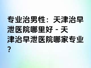 专业治男性：天津治早泄医院哪里好 - 天津治早泄医院哪家专业？