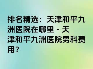 排名精选：天津和平九洲医院在哪里 - 天津和平九洲医院男科费用？